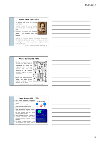 09/03/2012
6
Galileo Galilei (1564 - 1643)
“A natureza está escrita em símbolos
matemáticos”.
Introduziu o estudo da mecânica clássica,
demonstrando que a aceleração de um
corpo.
Determinou a trajetória sem resistência
(apenas a da gravidade) como uma
parábola.
Fonte: Rasch PJ. Cinesiologia e anatomia aplicada. Guanabara-Koogan, 1989.
Publicou “De Animaliam Motibus” (movimentos dos animais):
biomecânica do salto e da marcha em humanos, análise da
deambulação de cavalos e insetos; estrutura e função de matéria
biológica e flutuação.
Alfonso Borelli (1608 - 1679)
“De Motu Animalium” (os animais
são máquinas). Aplicou fórmulas
matemáticas de Galileu aos
problemas do movimento
muscular. Os ossos são
alavancas e os músculos
funcionam segundo princípios
matemáticos.
Nervos com material esponjoso
através dos quais circulam
espíritos animais (“succus
nerveus”: gás dos nervos).
Fonte: Rasch PJ. Cinesiologia e anatomia aplicada. Guanabara-Koogan, 1989.
Isaac Newton (1642 - 1727)
Com “Principia Mathematica Philosophiae
Naturalis”, lançou os fundamentos da dinâmica
moderna.
Descreveu a Gravidade e Formulou as três
leis do movimento, utilizadas até hoje:
1 ª Lei da Inércia: “todo corpo permanece em seu
estado de repouso, ou movimento uniforme,
até que seja compelido a alterar seu estado
por forças aplicadas sobre ele”. (teoria
proposta por Galilei em 1638).
2 ª Lei da Aceleração (momento): “a alteração do
movimento é proporcional à força motriz
aplicada e realizada da direção da linha reta
desta força”.
3 ª Lei da Ação e Reação (interação): “a toda
ação corresponde uma reação, igual de
mesma direção e sentido contrário”.
 