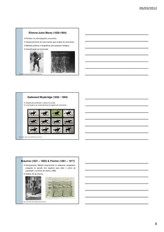 09/03/2012
8
Étienne-Jules Marey (1830-1904)
Pioneira na cinematografia (cronociclo).
Desenvolvimento de instrumentos para análise do movimento.
Métodos gráficos e fotográficos para pesquisa biológica.
Quantificação da locomoção
Fonte: http://www.usp.br/eef/biomecan/mochi.htm
Eadweard Muybridge (1830 - 1904)
Desafio para entender o cavalo na corrida.
Locomoção e as novas técnicas de registro de movimento
Fonte: http://www.usp.br/eef/biomecan/mochi.htm
Braunne (1831 – 1892) & Fischer (1861 – 1917)
Antropometria: Método experimental (4 cadáveres congelados,
pregados na parede com espetos) para obter o centro de
gravidade e momento de inércia (1889).
Análise 3D da marcha.
Fonte: http://www.usp.br/eef/biomecan/mochi.htm
 