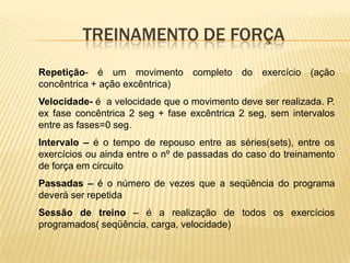 TREINAMENTO DE FORÇA
Repetição- é um movimento completo do exercício (ação
concêntrica + ação excêntrica)
Velocidade- é a velocidade que o movimento deve ser realizada. P.
ex fase concêntrica 2 seg + fase excêntrica 2 seg, sem intervalos
entre as fases=0 seg.
Intervalo – é o tempo de repouso entre as séries(sets), entre os
exercícios ou ainda entre o nº de passadas do caso do treinamento
de força em circuito
Passadas – é o número de vezes que a seqüência do programa
deverá ser repetida
Sessão de treino – é a realização de todos os exercícios
programados( seqüência, carga, velocidade)
 