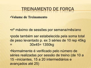 TREINAMENTO DE FORÇA
•Volume de Treinamento


•nº máximo de sessões por semana/mês/ano
•pode também ser estabelecida pela soma total
de peso levantado p. ex 3 séries de 10 rep 45kg
=           30x45= 1350kg
•Normalmente é verificado pelo número de
séries realizadas por sessão de treino (de 10 a
15 –iniciantes, 15 a 20 intermediários e
avançados até 25)
 