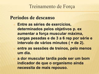 Treinamento de Força

Períodos de descanso
 n   Entre as séries de exercícios,
     determinados pelos objetivos p. ex
     aumentar a força muscular máxima,
     cargas pesadas e de 3 a 6 rep por série e
     intervalo de vários minutos ( + de 2).
 n   entre as sessões de treinos, pelo menos
     um dia.
 n   a dor muscular tardia pode ser um bom
     indicador de que o organismo ainda
     necessita de mais repouso.
 