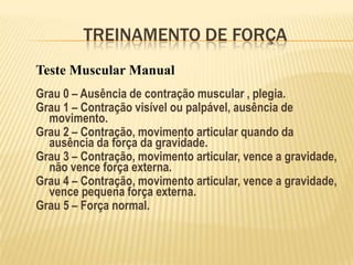 TREINAMENTO DE FORÇA
Teste Muscular Manual
Grau 0 – Ausência de contração muscular , plegia.
Grau 1 – Contração visível ou palpável, ausência de
  movimento.
Grau 2 – Contração, movimento articular quando da
  ausência da força da gravidade.
Grau 3 – Contração, movimento articular, vence a gravidade,
  não vence força externa.
Grau 4 – Contração, movimento articular, vence a gravidade,
  vence pequena força externa.
Grau 5 – Força normal.
 