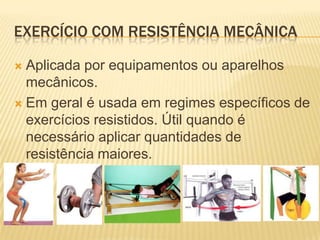 EXERCÍCIO COM RESISTÊNCIA MECÂNICA

 Aplicada por equipamentos ou aparelhos
  mecânicos.
 Em geral é usada em regimes específicos de
  exercícios resistidos. Útil quando é
  necessário aplicar quantidades de
  resistência maiores.
 