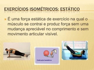 EXERCÍCIOS ISOMÉTRICOS: ESTÁTICO

   É uma força estática de exercício na qual o
    músculo se contrai e produz força sem uma
    mudança apreciável no comprimento e sem
    movimento articular visível.
 