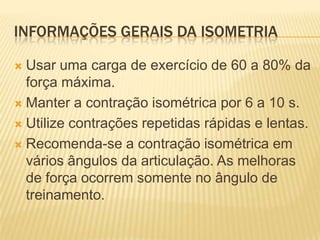 INFORMAÇÕES GERAIS DA ISOMETRIA

 Usar uma carga de exercício de 60 a 80% da
  força máxima.
 Manter a contração isométrica por 6 a 10 s.

 Utilize contrações repetidas rápidas e lentas.

 Recomenda-se a contração isométrica em
  vários ângulos da articulação. As melhoras
  de força ocorrem somente no ângulo de
  treinamento.
 