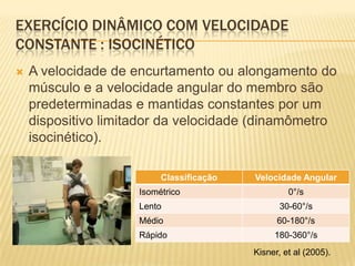 EXERCÍCIO DINÂMICO COM VELOCIDADE
CONSTANTE : ISOCINÉTICO
   A velocidade de encurtamento ou alongamento do
    músculo e a velocidade angular do membro são
    predeterminadas e mantidas constantes por um
    dispositivo limitador da velocidade (dinamômetro
    isocinético).

                          Classificação   Velocidade Angular
                     Isométrico                    0°/s
                     Lento                       30-60°/s
                     Médio                      60-180°/s
                     Rápido                    180-360°/s
                                          Kisner, et al (2005).
 