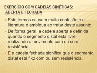 EXERCÍCIO COM CADEIAS CINÉTICAS:
ABERTA E FECHADA
 Este termos causam muita confusão e a
  literatura é ambígua ao tratar deste assunto.
 De forma geral, a cadeia aberta é definida
  quando o segmento distal está livre
  realizando o movimento com ou sem
  resistência.
 E a cadeia fechada significa que o segmento
  distal está fixo com ou sem resistência.
 