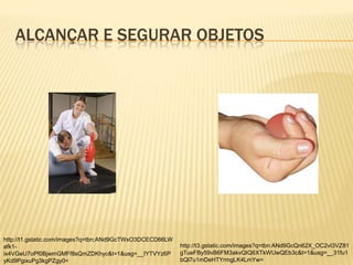 ALCANÇAR E SEGURAR OBJETOS




http://t1.gstatic.com/images?q=tbn:ANd9GcTWxO3DCECD66LW
afk1-                                                     http://t3.gstatic.com/images?q=tbn:ANd9GcQn62X_OC2vI3VZ81
ix4VGeU7oPf0BjwmGMFf8sQmZDKhyc&t=1&usg=__IYTVYz6P         gTueFBy59vB6FM3akvQIQ6XTkWUwQEb3c&t=1&usg=__31fu1
yKd9PgixuPg3kgPZgy0=                                      bQl7u1mDeHTYrmgLK4LmYw=
 