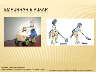 EMPURRAR E PUXAR




http://www.kiiweb.com/blogwp/wp-
content/uploads/2010/05/StrollKart_Aya-e1273313558758.jpg   http://www.mimosa.com.pt/cnam/dossiers/imgs/empurrar.jpg
 