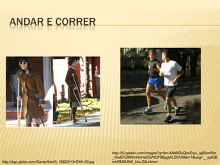 ANDAR E CORRER




                                                         http://t0.gstatic.com/images?q=tbn:ANd9GcQexErpJ_sjjl5zmRm
                                                         _GieEFUMRmHlnHeDLWtCF9BpgWLDOV9I&t=1&usg=__upIOB
http://ego.globo.com/Gente/foto/0,,15823118-EXH,00.jpg   mkRM9UlN0_khc-ZiILt4mo=
 