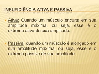 INSUFICIÊNCIA ATIVA E PASSIVA

   Ativa: Quando um músculo encurta em sua
    amplitude máxima, ou seja, esse é o
    extremo ativo de sua amplitude.

   Passiva: quando um músculo é alongado em
    sua amplitude máxima, ou seja, esse é o
    extremo passivo de sua amplitude.
 
