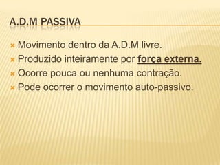 A.D.M PASSIVA

 Movimento dentro da A.D.M livre.
 Produzido inteiramente por força externa.

 Ocorre pouca ou nenhuma contração.

 Pode ocorrer o movimento auto-passivo.
 
