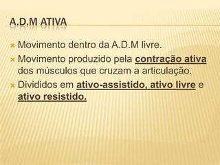 A.D.M ATIVA

 Movimento dentro da A.D.M livre.
 Movimento produzido pela contração ativa
  dos músculos que cruzam a articulação.
 Divididos em ativo-assistido, ativo livre e
  ativo resistido.
 