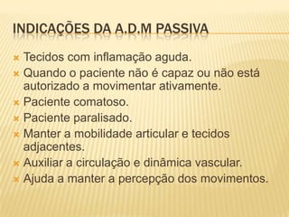 INDICAÇÕES DA A.D.M PASSIVA
 Tecidos com inflamação aguda.
 Quando o paciente não é capaz ou não está
  autorizado a movimentar ativamente.
 Paciente comatoso.
 Paciente paralisado.
 Manter a mobilidade articular e tecidos
  adjacentes.
 Auxiliar a circulação e dinâmica vascular.
 Ajuda a manter a percepção dos movimentos.
 
