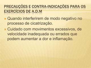 PRECAUÇÕES E CONTRA-INDICAÇÕES PARA OS
EXERCÍCIOS DE A.D.M
 Quando interferirem de modo negativo no
  processo de cicatrização.
 Cuidado com movimentos excessivos, de
  velocidade inadequada ou errados que
  podem aumentar a dor e inflamação.
 
