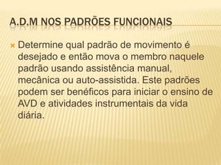 A.D.M NOS PADRÕES FUNCIONAIS

   Determine qual padrão de movimento é
    desejado e então mova o membro naquele
    padrão usando assistência manual,
    mecânica ou auto-assistida. Este padrões
    podem ser benéficos para iniciar o ensino de
    AVD e atividades instrumentais da vida
    diária.
 