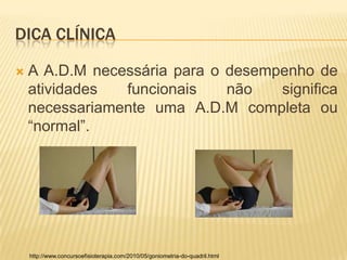 DICA CLÍNICA

   A A.D.M necessária para o desempenho de
    atividades  funcionais    não   significa
    necessariamente uma A.D.M completa ou
    “normal”.




    http://www.concursoefisioterapia.com/2010/05/goniometria-do-quadril.html
 