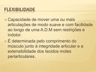 FLEXIBILIDADE

 Capacidade de mover uma ou mais
  articulações de modo suave e com facilidade
  ao longo de uma A.D.M sem restrições e
  indolor.
 É determinada pelo comprimento do
  músculo junto à integridade articular e a
  extensibilidade dos tecidos moles
  periarticulares.
 