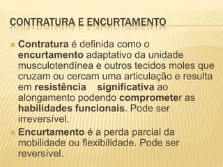 CONTRATURA E ENCURTAMENTO
 Contratura é definida como o
  encurtamento adaptativo da unidade
  musculotendínea e outros tecidos moles que
  cruzam ou cercam uma articulação e resulta
  em resistência significativa ao
  alongamento podendo comprometer as
  habilidades funcionais. Pode ser
  irreversível.
 Encurtamento é a perda parcial da
  mobilidade ou flexibilidade. Pode ser
  reversível.
 