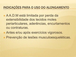 INDICAÇÕES PARA O USO DO ALONGAMENTO

 A A.D.M está limitada por perda da
  extensibilidade dos tecidos moles
  periarticulares, aderências, encurtamentos
  ou contraturas.
 Antes e/ou após exercícios vigorosos.

 Prevenção de lesões musculoesqueléticas.
 