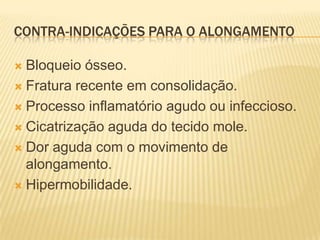 CONTRA-INDICAÇÕES PARA O ALONGAMENTO

 Bloqueio ósseo.
 Fratura recente em consolidação.

 Processo inflamatório agudo ou infeccioso.

 Cicatrização aguda do tecido mole.

 Dor aguda com o movimento de
  alongamento.
 Hipermobilidade.
 