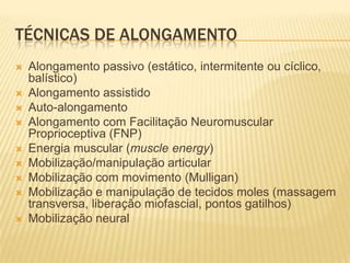 TÉCNICAS DE ALONGAMENTO
   Alongamento passivo (estático, intermitente ou cíclico,
    balístico)
   Alongamento assistido
   Auto-alongamento
   Alongamento com Facilitação Neuromuscular
    Proprioceptiva (FNP)
   Energia muscular (muscle energy)
   Mobilização/manipulação articular
   Mobilização com movimento (Mulligan)
   Mobilização e manipulação de tecidos moles (massagem
    transversa, liberação miofascial, pontos gatilhos)
   Mobilização neural
 