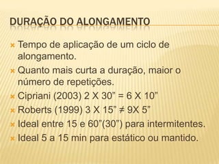 DURAÇÃO DO ALONGAMENTO

 Tempo de aplicação de um ciclo de
  alongamento.
 Quanto mais curta a duração, maior o
  número de repetições.
 Cipriani (2003) 2 X 30” = 6 X 10”

 Roberts (1999) 3 X 15” ≠ 9X 5”

 Ideal entre 15 e 60”(30”) para intermitentes.

 Ideal 5 a 15 min para estático ou mantido.
 