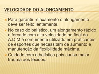 VELOCIDADE DO ALONGAMENTO
 Para garantir relaxamento o alongamento
  deve ser feito lentamente.
 No caso do balístico, um alongamento rápido
  e forçado com alta velocidade no final da
  A.D.M é comumente utilizado em praticantes
  de esportes que necessitam de aumento e
  manutenção da flexibilidade máxima.
 Cuidado com o balístico pois causa maior
  trauma aos tecidos.
 