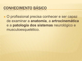 CONHECIMENTO BÁSICO

   O profissional precisa conhecer e ser capaz
    de examinar a anatomia, a artrocinemática
    e a patologia dos sistemas neurológico e
    musculoesquelético.
 
