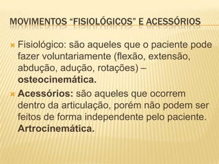 MOVIMENTOS “FISIOLÓGICOS” E ACESSÓRIOS

 Fisiológico: são aqueles que o paciente pode
  fazer voluntariamente (flexão, extensão,
  abdução, adução, rotações) –
  osteocinemática.
 Acessórios: são aqueles que ocorrem
  dentro da articulação, porém não podem ser
  feitos de forma independente pelo paciente.
  Artrocinemática.
 