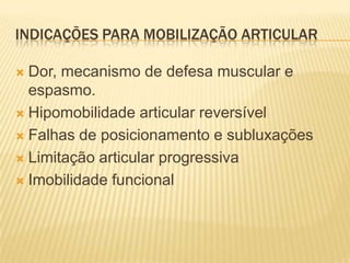 INDICAÇÕES PARA MOBILIZAÇÃO ARTICULAR

 Dor, mecanismo de defesa muscular e
  espasmo.
 Hipomobilidade articular reversível

 Falhas de posicionamento e subluxações

 Limitação articular progressiva

 Imobilidade funcional
 