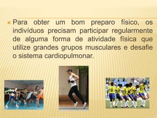    Para obter um bom preparo físico, os
    indivíduos precisam participar regularmente
    de alguma forma de atividade física que
    utilize grandes grupos musculares e desafie
    o sistema cardiopulmonar.
 
