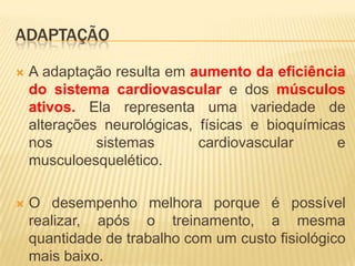 ADAPTAÇÃO

   A adaptação resulta em aumento da eficiência
    do sistema cardiovascular e dos músculos
    ativos. Ela representa uma variedade de
    alterações neurológicas, físicas e bioquímicas
    nos       sistemas       cardiovascular      e
    musculoesquelético.

   O desempenho melhora porque é possível
    realizar, após o treinamento, a mesma
    quantidade de trabalho com um custo fisiológico
    mais baixo.
 