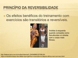 PRINCÍPIO DA REVERSIBILIDADE

      Os efeitos benéficos do treinamento com
       exercícios são transitórios e reversíveis.

                                                             Andréa à esquerda
                                                             quando competia como
                                                             fisiculturista e à direita
                                                             com o corpo mais
                                                             fitness.




http://beleza.terra.com.br/mulher/interna/0,,OI4046885-EI7590,00-
Veja+a+transformacao+da+atleta+que+ganhou+musculos+e+depois+afinou+em+um+ano.html
 