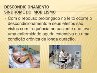 DESCONDICIONAMENTO
SÍNDROME DO IMOBILISMO
 Com o repouso prolongado no leito ocorre o
  descondicionamento e seus efeitos são
  vistos com frequência no paciente que teve
  uma enfermidade aguda extensiva ou uma
  condição crônica de longa duração.
 