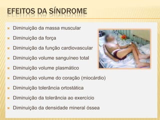 EFEITOS DA SÍNDROME

   Diminuição da massa muscular

   Diminuição da força

   Diminuição da função cardiovascular

   Diminuição volume sanguíneo total

   Diminuição volume plasmático

   Diminuição volume do coração (miocárdio)

   Diminuição tolerância ortostática

   Diminuição da tolerância ao exercício

   Diminuição da densidade mineral óssea
 