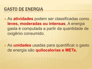 GASTO DE ENERGIA

   As atividades podem ser classificadas como
    leves, moderadas ou intensas. A energia
    gasta é computada a partir da quantidade de
    oxigênio consumido.

   As unidades usadas para quantificar o gasto
    de energia são quilocalorias e METs.
 