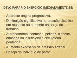 DEVO PARAR O EXERCÍCIO IMEDIATAMENTE SE:

 Aparecer angina progressiva.
 Diminuição significativa na pressão sistólica
  em resposta ao aumento na carga de
  trabalho.
 Atordoamento, confusão, palidez, cianose,
  náuseas ou insuficiência circulatória
  periférica.
 Aumento excessivo da pressão arterial.

 Desejo do indivíduo de parar.
 