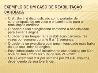 EXEMPLO DE UM CASO DE REABILITAÇÃO
CARDÍACA
   O Sr. Smith é diagnosticado como portador de
    coronariopatia de um vaso e encaminhado para a
    reabilitação cardíaca.
   O paciente usa nitroglicerina conforme a necessidade
    para aliviar a angina.
   O paciente irá frequentar a reabilitação cardíaca três
    vezes por semana durante 8 a 12 semanas.
   O paciente se exercitará com uma intensidade mais baixa
    do que seu limiar de angina.
   Essa intensidade será inicialmente estabelecida em 60 a
    65% de sua Fcmáx ou 50% de sua VO2máx.
   Ele se exercitará 3 X por semana por 20 a 40 minutos,
    dependendo da sua tolerância.
 