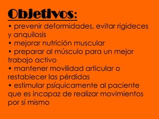 Objetivos:• prevenir deformidades, evitar rigideces y anquilosis• mejorar nutrición muscular• preparar al músculo para un mejor trabajo activo• mantener movilidad articular o restablecer las pérdidas• estimular psíquicamente al paciente que es incapaz de realizar movimientos por sí mismo