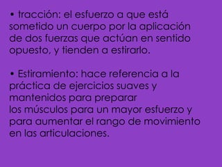 • tracción: el esfuerzo a que está sometido un cuerpo por la aplicación de dos fuerzas que actúan en sentido opuesto, y tienden a estirarlo.• Estiramiento: hace referencia a la práctica de ejercicios suaves y mantenidos para preparar los músculos para un mayor esfuerzo y para aumentar el rango de movimiento en las articulaciones.