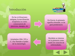 Introducción
En las civilizaciones
antiguas, la movilización
terapéutica es como
consecuencia de
ejercicios, masajes, etc.
En Grecia, la gimnasia
significa desnudo, se da
gran ponderancia
Aristóteles (384- 322 a
.C.) fue llamado el padre
de la cinesiología
Heródoto se interesa
en la gimnasia como
medio de curación de
enfermedades.
 