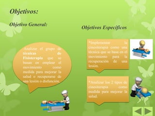 Objetivos:
Objetivo General:
Objetivos Específicos
Analizar el grupo de
técnicas de
Fisioterapia que se
basan en emplear el
movimiento como
medida para mejorar la
salud o recuperarse de
una lesión o disfunción.
*Implementar la
cinesiterapia como una
técnica que se basa en el
movimiento para la
recuperación de una
lesión.
*Analizar los 2 tipos de
cinesiterapia como
medida para mejorar la
salud.
 