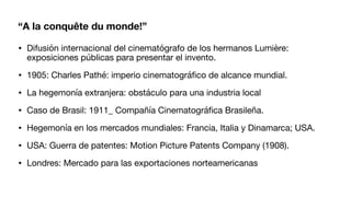 “A la conquête du monde!”
• Difusión internacional del cinematógrafo de los hermanos Lumière:
exposiciones públicas para presentar el invento.
• 1905: Charles Pathé: imperio cinematográ
fi
co de alcance mundial.
• La hegemonía extranjera: obstáculo para una industria local
• Caso de Brasil: 1911_ Compañía Cinematográ
fi
ca Brasileña.
• Hegemonía en los mercados mundiales: Francia, Italia y Dinamarca; USA.
• USA: Guerra de patentes: Motion Picture Patents Company (1908).
• Londres: Mercado para las exportaciones norteamericanas
 