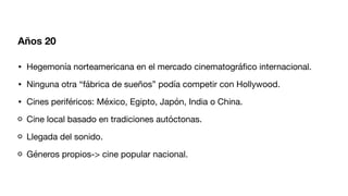 Años 20
• Hegemonía norteamericana en el mercado cinematográ
fi
co internacional.
• Ninguna otra “fábrica de sueños” podía competir con Hollywood.
• Cines periféricos: México, Egipto, Japón, India o China.
Cine local basado en tradiciones autóctonas.
Llegada del sonido.
Géneros propios-> cine popular nacional.
 