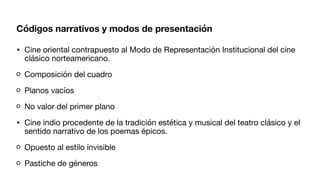 Códigos narrativos y modos de presentación
• Cine oriental contrapuesto al Modo de Representación Institucional del cine
clásico norteamericano.
Composición del cuadro
Planos vacíos
No valor del primer plano
• Cine indio procedente de la tradición estética y musical del teatro clásico y el
sentido narrativo de los poemas épicos.
Opuesto al estilo invisible
Pastiche de géneros
 