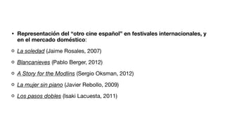 • Representación del “otro cine español” en festivales internacionales, y
en el mercado doméstico:
La soledad (Jaime Rosales, 2007)
Blancanieves (Pablo Berger, 2012)
A Story for the Modlins (Sergio Oksman, 2012)
La mujer sin piano (Javier Rebollo, 2009)
Los pasos dobles (Isaki Lacuesta, 2011)
 