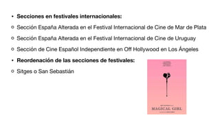 • Secciones en festivales internacionales:
Sección España Alterada en el Festival Internacional de Cine de Mar de Plata
Sección España Alterada en el Festival Internacional de Cine de Uruguay
Sección de Cine Español Independiente en O
ff
Hollywood en Los Ángeles
• Reordenación de las secciones de festivales:
Sitges o San Sebastián
 