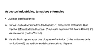 Aspectos industriales, temáticos y formales
• Diversas clasi
fi
caciones:
A. Carlos Losilla discrimina tres tendencias: (1) Rede
fi
nir la Institución Cine
español (Manuel Martín Cuenca), (2) apuesta experimental (Maria Cañas), (3)
vía intermedia (Carlos Vermut).
B. Natalia Marín apuesta por dos bloques enfrentados: (1) las variantes de la
no-
fi
cción y (2) las tradiciones del costumbrismo hispano.
 