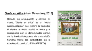 Gente en sitios (Juan Cavestany, 2013)
Rodada sin presupuesto y cámara en
mano, "Gente en sitios" es un "relato
caleidoscópico" que recorre la comedia,
el drama, el relato social, el terror y el
surrealismo con el denominador común
de "la irreductible poesía de la condición
humana frente las embestidas de lo
extraño y lo caótico". (FILMAFFINITY)
 